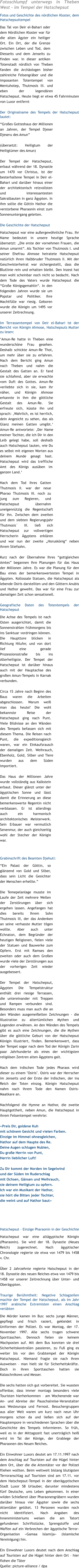 Fotoschlumpf unterwegs in Theben West - im Tempel der Hatschepsut Fotos und Geschichte des nrdlichen Kloster, dem Hatschepsuttempel Das Tal von Deir el-Bahari oder dem Nrdlichen Kloster war fr die alten gyter ein heiliger Ort. Ein Ort, der die Grenze zwischen Leben und Tod, dem Diesseits und dem Jenseits zu finden war. In dieser antiken Totenstadt nrdlich von Theben fanden die Archologen bisher zahlreiche Felsengrber und die imposanten Totentempel von Mentuhotep, Thutmosis III. und eben der legendren Hatschepsut. Heute liegt er etwa 45 Fahrminuten von Luxor entfernt  Der Originalname des Tempels der Hatschepsut lautet:  Groes Gotteshaus der Millionen an Jahren, der Tempel Djeser Djeseru des Amun  (bersetzt: Heiligtum der Heiligtmer des Amun)  Der Tempel der Hatschepsut, erbaut whrend der 18. Dynastie um 1470 vor Christus, ist der besterhaltene Tempel in Deir el-Bahari und darber hinaus einer der architektonisch reizvollsten und interessantesten Sakralbauten in ganz gypten. In ihm sollte die Gttin Hathor die verstorbene Pharaonin einst zum Sonnenuntergang geleiten.  Die Geschichte der Hatschepsut Hatschepsut war eine auergewhnliche Frau. Ihr Name bedeutet in unsere heutige Sprache bersetzt: Die erste der vornehmen Frauen, die Amun umarmt. Als Tochter von Thutmosis I. und seiner Ehefrau Ahmose heiratete Hatschepsut natrlich ihren Halbbruder Thutmosis II. Mit der Geschwisterheirat war sichergestellt, dass die Blutlinie rein und erhalten bleibt. Den Inzest hat man wohl scheinbar noch nicht so bedacht. Nach dem Tode des Vaters wurde Hatschepsut die Groe Knigsgemahlin. In den folgenden Jahren wurde sie um Popstar und Politiker. Ihre Machtflle war riesig. Geboren wurde die Knigin um 1495 vor unserer Zeitrechnung.   Im Terrassentempel von Deir el-Bahari ist der Bericht von Knigin Ahmose, Hatschepsuts Mutter zu lesen: Amun-Re hatte in Theben eine wunderschne Frau gesehen. Deshalb schickte Amun-Re Thot, um mehr ber sie zu erfahren. Nach dem Bericht ging Amun nach Theben und nahm die Gestalt des Gatten an. Er fand sie schlafend, aber sie erwachte vom Duft des Gottes. Amun-Re verliebte sich in sie, kam ihr nher, und Knigin Ahmose erkannte in ihm die gttliche Gestalt des Amun-Re. Sie erfreute sich, ksste ihn und sprach: Wahrlich, es ist herrlich, dein Angesicht zu sehen, das als Glanz meinen Gatten umgibt. Amun-Re antwortete: Der Name meiner Tochter, die ich Dir in den Leib gelegt habe, soll deshalb auch Hatschepsut lauten, wie Du es selbst mit eigenen Worten aus deinem Munde gesagt hast. Hatschepsut wird das treffliche Amt des Knigs ausben im ganzen Land.  Nach dem Tod ihres Gatten Thutmosis II. war der neue Pharao Thutmosis III. noch zu jung zum Regieren, und Hatschepsut bernahm uneigenntzig die Regentschaft fr ihn. Zwischen dem zweiten und dem siebten Regierungsjahr Thutmosis III. lie sich Hatschepsut zur vollwertigen Herrscherin gyptens erklren und war nun der zweite Horusknig neben ihrem Stiefsohn.  Kurz nach der bernahme Ihres gottgleichen Amtes begannen Ihre Planungen fr das Haus der Millionen Jahre. Es war die Planung fr den Bau eines der bemerkenswertesten Tempel in gypten. Kollossale Statuen, die Hatschepsut als lebende Osiris darstellten und den Gttern Anubis und Hathor geweiht. Das war fr eine Frau zur damaligen Zeit schon sensationell.  Geografische Daten des Totentempels der Hatschepsut Die Achse des Tempels ist nach Osten ausgerichtet, damit die Sonnenstrahlen frhmorgens bis ins Sanktuar vordringen knnen. Die Haupttore blicken in Richtung Nilufer, und von dort lief eine gerade Prozessionsstrae bis ins Allerheiligste. Der Tempel der Hatschepsut ist darber hinaus auch mit der Hauptachse des groen Amun-Tempels in Karnak verbunden.  Circa 15 Jahre nach Beginn des Baus waren die Arbeiten abgeschlossen. Warum wei man das heute? Die wohl bekannste Reise der Hatschepsut ging nach Punt. Viele Bildnisse an den Wnden des Tempels befassen sich mit diesem Thema. Die Reisen nach Punt, die expeditionsgleich waren, war ein Einkaufsrausch der damaligen Zeit. Weihrauch, Ebenholz, Gold, Silber und Tiere wurden aus dem Sden importiert.  Das Haus der Millionen Jahre wurde vollstndig aus Kalkstein erbaut. Dieser glnzt unter der gyptischen Sonne und lsst damit die Erinnerung an diese bemerkenswerte Regentin nicht verblassen. Er ist allerdings auch ein harmonisch architektonisches Meisterwerk. Sein Erbauer war vermutlich Senenmur, der auch gleichzeitig wohl der Stecher der Knigin war.    Grabinschrift des Beamten Djehuti: Ein Palast der Gttin, so glnzend von Gold und Silber, dass sein Licht die Gesichter der Menschen erhellte.  Die Temepelanlage musste im Laufe der Zeit mehrere Wellen der Zerstrungen ber sich ergehen lassen. Angefangen hat dies bereits Ihrem Sohn Thutmosis III, der das Andenken an seine verhasste Mutter tilgen wollte. Aber auch unter Echnaton, dem Begrnder der heutigen Religionen, fielen viele der Statuen und Bauwerke zum Opfern. Erst mit Ramses den zweiten oder auch dem Groen wurde viele der Zerstrungen aus der vorherigen Zeit wieder ausgebessert.  Der Tempel der Hatschepsut, gypten Die Tempelstruktur enthlt drei riesige Terrassen, die untereinander mit Treppen und Rampen verbunden sind. Besonders muss man auch die an den Wnden ausgemeielten Zeichnungen - die Illustration zu altertmlichen Mythen und Legenden erwhnen. An den Wnden des Tempels gibt es auch eine Zeichnungen, die die Mythen ber die gttliche Geburt von der Hatschepsut Knigin illustriert, finden. Bemerkenswert, dass der Tempel sogar nach dem Tod der Knigin Zarin paar Jahrhunderte als eines der wichtigsten religisen Zentren alten gyptens galt.  Nach dem irdischen Tode jedes Pharaos wird dieser zu einem "Osiris". Osiris war der Herrscher im Jenseits und der Erste der Irdischen, der ins Reich der Toten einzog. Knigin Hatschepsut nahm nach ihrem Tode den Namen Osiris-Maatkare an.   Nachfolgend die Hymne an Hathor, die zweite Hauptgottheit, neben Amun, die Hatschepsut in ihrem Felsentempel verehrte:  Preis Dir, goldene Kuh mit schnem Gesicht und vielen Farben. Einzige im Himmel ohnesgleichen, Hathor auf dem Haupte des Re. Deine Augen schlugen Nubien, Du groe Herrin von Punt, Herrin lieblicher Luft!  Zu Dir kommt der Norden im Segelwind und der Sden im Ruderschlag mit Ochsen, Gnsen und Weihrauch, sie deinem Heiligtum zu opfern. Ich war ein Musikant der Hathor, sie hrt die Bitten jeder Tochter, die weint und auf Hathor baut  	   Hatschepsut  Einzige Pharaonin in der Geschichte Hatschepsut war eine altgyptische Knigin (Pharaonin). Sie wird der 18. Dynastie (Neues Reich) zugerechnet. Nach gyptischer Chronologie regierte sie etwa von 1479 bis 1458 v. Chr.  ber 2 Jahrzehnte regierte Hatschepsut in der 18. Dynastie des neuen Reiches etwa von 1479 bis 1458 vor unserer Zeitrechnung ber Unter- und Obergypten.   Traurige Berhmtheit: Negative Schlagzeilen machte der Tempel der Hatschepsut, als im Jahr 1997 arabische Extremisten einen Anschlag verbten Die Mrder kamen im Bus: sechs junge Mnner, gepflegt und frisch rasiert, gekleidet in Uniformen der Polizei. Es war Montag, der 17. November 1997. Alle sechs trugen schwere Sporttaschen. Dennoch fielen sie keinem Wachposten auf. Mit dem Bus konnten sie drei Sicherheitskontrollen passieren, zu Fu ging es weiter bis vor den Grabtempel der Knigin Hatschepsut. Niemand fragte sie nach ihren Ausweisen  man hielt sie fr Sicherheitskrfte. Doch in ihren Sporttaschen hatten sie Kalaschnikows und Messer.  Die sechs hatten sich gut vorbereitet. Sie wussten offenbar, dass immer montags besonders viele Touristen hierherkommen  am Wochenende war An- und Abreise der Pauschalreise-Veranstalter aus Westeuropa und Fernost. Besuchergruppen aus aller Welt waren um kurz nach neun Uhr morgens schon da und lieen sich auf der Hauptempore in verschiedenen Sprachen ber die Geschichte des Tempels informieren. So frh, weil es in der Mittagszeit fast unertrglich hei wird im Tal der Knige, der Grablege der Pharaonen des Neuen Reiches.  Ein Einwohner Luxors deutet am 17.11.1997 nach dem Anschlag auf Touristen auf die Hgel hinter dem Ort, ber die die Attentter vor der Polizei fliehen wollten. Beim weltweit bislang blutigsten Terroranschlag auf Touristen sind am 17.11. vor dem Hatschepsut-Tempel in der obergyptischen Stadt Luxor 58 Urlauber, darunter mindestens fnf Deutsche, ums Leben gekommen. In einer wilden Schieerei ber Pharaonengrbern wurden darber hinaus vier gypter sowie die sechs Attentter gettet. 13 Personen wurden noch nicht identifiziert. Nach Angaben des Innenministeriums weisen die am Tatort gefundenen Schriftstcke, Sprengstoffe und Waffen auf ein Verbrechen der gyptische Terror-Organisation Gamaa Islamija (Islamische Vereinigung) hin.  Ein Einwohner Luxors deutet nach dem Anschlag auf Touristen auf die Hgel hinter dem Ort  hier flohen die Tter Quelle: picture-alliance / dpa