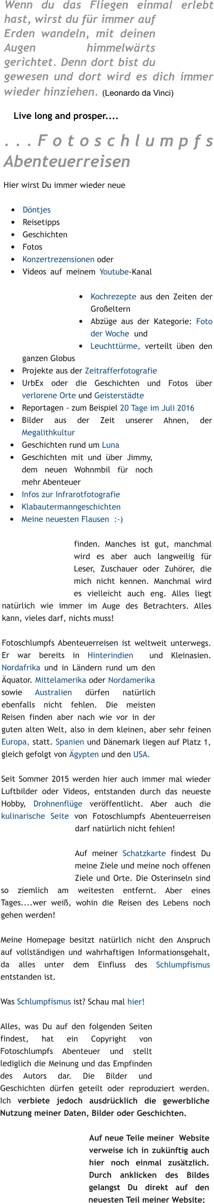 Wenn du das Fliegen einmal erlebt hast, wirst du für immer auf Erden wandeln, mit deinen Augen himmelwärts gerichtet. Denn dort bist du gewesen und dort wird es dich immer wieder hinziehen. (Leonardo da Vinci)  1    Live long and prosper.... ...Fotoschlumpfs Abenteuerreisen Hier wirst Du immer wieder neue   •	Döntjes •	Reisetipps •	Geschichten •	Fotos •	Konzertrezensionen oder   1 •	Videos auf meinem Youtube-Kanal   1 •	Kochrezepte aus den Zeiten der Großeltern    1 •	Abzüge aus der Kategorie: Foto der Woche  und •	Leuchttürme, verteilt üben den ganzen Globus    a   •	Projekte aus der Zeitrafferfotografie •	UrbEx oder die Geschichten und Fotos über verlorene Orte und Geisterstädte  •	Reportagen - zum Beispiel 20 Tage im Juli 2016   1 •	Bilder aus der Zeit unserer Ahnen, der Megalithkultur •	Geschichten rund um Luna  •	Geschichten mit und über Jimmy, dem neuen Wohnmbil für noch mehr Abenteuer •	Infos zur Infrarotfotografie  •	Klabautermanngeschichten •	Meine neuesten Flausen  :-)   finden. Manches ist gut, manchmal wird es aber auch langweilig für Leser, Zuschauer oder Zuhörer, die mich nicht kennen. Manchmal wird es vielleicht auch eng. Alles liegt natürlich wie immer im Auge des Betrachters. Alles kann, vieles darf, nichts muss!   Fotoschlumpfs Abenteuerreisen ist weltweit unterwegs. Er war bereits in Hinterindien  und Kleinasien. Nordafrika und in Ländern rund um den Äquator. Mittelamerika oder Nordamerika sowie Australien dürfen natürlich ebenfalls nicht fehlen. Die meisten Reisen finden aber nach wie vor in der guten alten Welt, also in dem kleinen, aber sehr feinen Europa, statt. Spanien und Dänemark liegen auf Platz 1, gleich gefolgt von Ägypten und den USA.   1  Seit Sommer 2015 werden hier auch immer mal wieder Luftbilder oder Videos, entstanden durch das neueste Hobby, Drohnenflüge veröffentlicht. Aber auch die kulinarische Seite von Fotoschlumpfs Abenteuerreisen darf natürlich nicht fehlen!  1  Auf meiner Schatzkarte findest Du meine Ziele und meine noch offenen Ziele und Orte. Die Osterinseln sind so ziemlich am weitesten entfernt. Aber eines Tages....wer weiß, wohin die Reisen des Lebens noch gehen werden!   Meine Homepage besitzt natürlich nicht den Anspruch auf vollständigen und wahrhaftigen Informationsgehalt, da alles unter dem Einfluss des Schlumpfismus entstanden ist.   Was Schlumpfismus ist? Schau mal hier!1  a  Alles, was Du auf den folgenden Seiten findest, hat ein Copyright von Fotoschlumpfs Abenteuer und stellt lediglich die Meinung und das Empfinden des Autors dar. Die Bilder und Geschichten dürfen geteilt oder reproduziert werden. Ich verbiete jedoch ausdrücklich die gewerbliche Nutzung meiner Daten, Bilder oder Geschichten.  Auf neue Teile meiner  Website verweise ich in zukünftig auch hier noch einmal zusätzlich. Durch anklicken des Bildes gelangst Du direkt auf den neuesten Teil meiner Website: