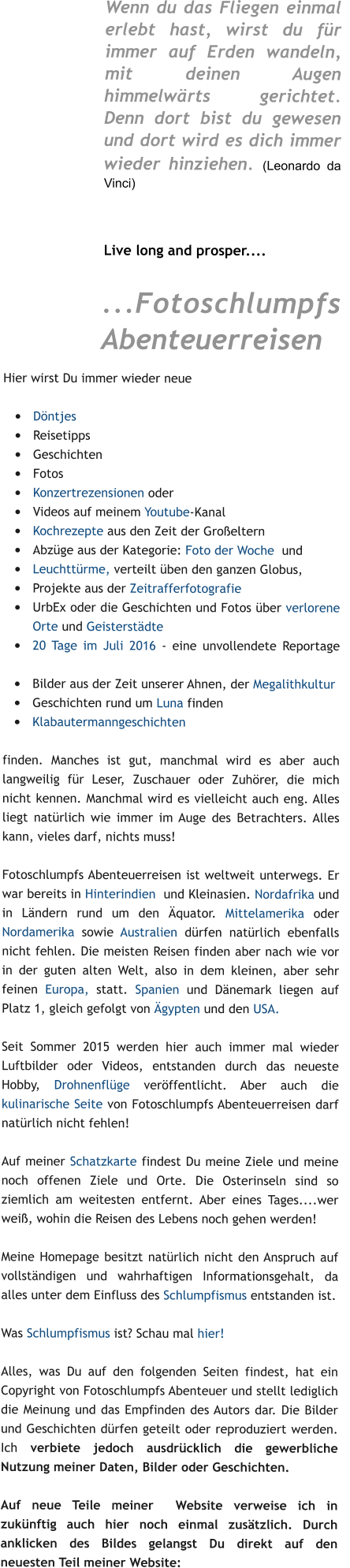 Wenn du das Fliegen einmal erlebt hast, wirst du für immer auf Erden wandeln, mit deinen Augen himmelwärts gerichtet. Denn dort bist du gewesen und dort wird es dich immer wieder hinziehen. (Leonardo da Vinci)  1     Live long and prosper....  ...Fotoschlumpfs Abenteuerreisen Hier wirst Du immer wieder neue   •	Döntjes •	Reisetipps •	Geschichten •	Fotos •	Konzertrezensionen oder   1 •	Videos auf meinem Youtube-Kanal   1 •	Kochrezepte aus den Zeit der Großeltern    1 •	Abzüge aus der Kategorie: Foto der Woche  und •	Leuchttürme, verteilt üben den ganzen Globus,    a   •	Projekte aus der Zeitrafferfotografie •	UrbEx oder die Geschichten und Fotos über verlorene Orte und Geisterstädte  •	20 Tage im Juli 2016 - eine unvollendete Reportage   1 •	Bilder aus der Zeit unserer Ahnen, der Megalithkultur •	Geschichten rund um Luna finden •	Klabautermanngeschichten  finden. Manches ist gut, manchmal wird es aber auch langweilig für Leser, Zuschauer oder Zuhörer, die mich nicht kennen. Manchmal wird es vielleicht auch eng. Alles liegt natürlich wie immer im Auge des Betrachters. Alles kann, vieles darf, nichts muss!   Fotoschlumpfs Abenteuerreisen ist weltweit unterwegs. Er war bereits in Hinterindien  und Kleinasien. Nordafrika und in Ländern rund um den Äquator. Mittelamerika oder Nordamerika sowie Australien dürfen natürlich ebenfalls nicht fehlen. Die meisten Reisen finden aber nach wie vor in der guten alten Welt, also in dem kleinen, aber sehr feinen Europa, statt. Spanien und Dänemark liegen auf Platz 1, gleich gefolgt von Ägypten und den USA.   1  Seit Sommer 2015 werden hier auch immer mal wieder Luftbilder oder Videos, entstanden durch das neueste Hobby, Drohnenflüge veröffentlicht. Aber auch die kulinarische Seite von Fotoschlumpfs Abenteuerreisen darf natürlich nicht fehlen!  1  Auf meiner Schatzkarte findest Du meine Ziele und meine noch offenen Ziele und Orte. Die Osterinseln sind so ziemlich am weitesten entfernt. Aber eines Tages....wer weiß, wohin die Reisen des Lebens noch gehen werden!   Meine Homepage besitzt natürlich nicht den Anspruch auf vollständigen und wahrhaftigen Informationsgehalt, da alles unter dem Einfluss des Schlumpfismus entstanden ist.   Was Schlumpfismus ist? Schau mal hier!1  a  Alles, was Du auf den folgenden Seiten findest, hat ein Copyright von Fotoschlumpfs Abenteuer und stellt lediglich die Meinung und das Empfinden des Autors dar. Die Bilder und Geschichten dürfen geteilt oder reproduziert werden. Ich verbiete jedoch ausdrücklich die gewerbliche Nutzung meiner Daten, Bilder oder Geschichten.  Auf neue Teile meiner  Website verweise ich in zukünftig auch hier noch einmal zusätzlich. Durch anklicken des Bildes gelangst Du direkt auf den neuesten Teil meiner Website:
