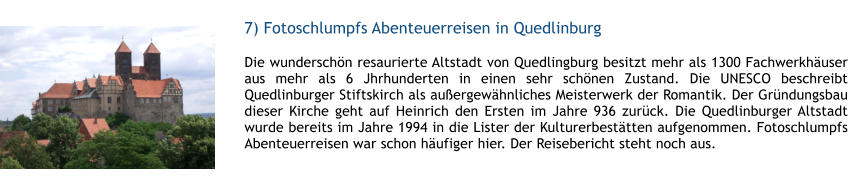 7) Fotoschlumpfs Abenteuerreisen in Quedlinburg  1 Die wunderschn resaurierte Altstadt von Quedlingburg besitzt mehr als 1300 Fachwerkhuser aus mehr als 6 Jhrhunderten in einen sehr schnen Zustand. Die UNESCO beschreibt Quedlinburger Stiftskirch als auergewhnliches Meisterwerk der Romantik. Der Grndungsbau dieser Kirche geht auf Heinrich den Ersten im Jahre 936 zurck. Die Quedlinburger Altstadt wurde bereits im Jahre 1994 in die Lister der Kulturerbesttten aufgenommen. Fotoschlumpfs Abenteuerreisen war schon hufiger hier. Der Reisebericht steht noch aus.  1