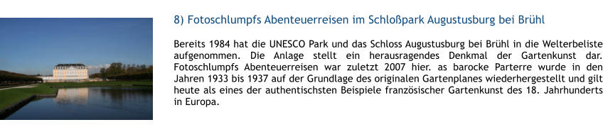 8) Fotoschlumpfs Abenteuerreisen im Schlopark Augustusburg bei Brhl  1 Bereits 1984 hat die UNESCO Park und das Schloss Augustusburg bei Brhl in die Welterbeliste aufgenommen. Die Anlage stellt ein herausragendes Denkmal der Gartenkunst dar. Fotoschlumpfs Abenteuerreisen war zuletzt 2007 hier. as barocke Parterre wurde in den Jahren 1933 bis 1937 auf der Grundlage des originalen Gartenplanes wiederhergestellt und gilt heute als eines der authentischsten Beispiele franzsischer Gartenkunst des 18. Jahrhunderts in Europa.  1