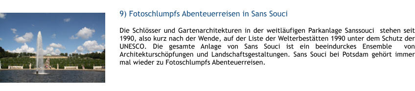 9) Fotoschlumpfs Abenteuerreisen in Sans Souci  1 Die Schlsser und Gartenarchitekturen in der weitlufigen Parkanlage Sanssouci  stehen seit 1990, also kurz nach der Wende, auf der Liste der Welterbesttten 1990 unter dem Schutz der UNESCO. Die gesamte Anlage von Sans Souci ist ein beeindurckes Ensemble  von Architekturschpfungen und Landschaftsgestaltungen. Sans Souci bei Potsdam gehrt immer mal wieder zu Fotoschlumpfs Abenteuerreisen.  1