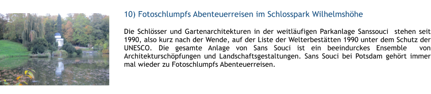 10) Fotoschlumpfs Abenteuerreisen im Schlosspark Wilhelmshhe  1 Die Schlsser und Gartenarchitekturen in der weitlufigen Parkanlage Sanssouci  stehen seit 1990, also kurz nach der Wende, auf der Liste der Welterbesttten 1990 unter dem Schutz der UNESCO. Die gesamte Anlage von Sans Souci ist ein beeindurckes Ensemble  von Architekturschpfungen und Landschaftsgestaltungen. Sans Souci bei Potsdam gehrt immer mal wieder zu Fotoschlumpfs Abenteuerreisen.  1
