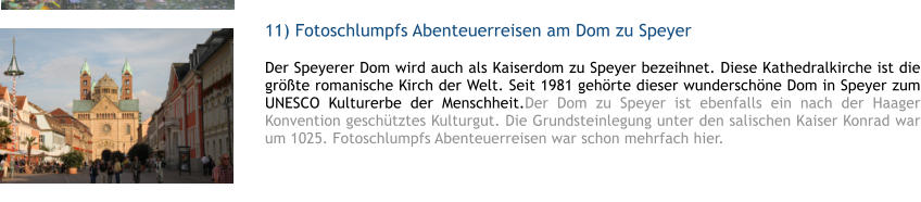 11) Fotoschlumpfs Abenteuerreisen am Dom zu Speyer  1 Der Speyerer Dom wird auch als Kaiserdom zu Speyer bezeihnet. Diese Kathedralkirche ist die grte romanische Kirch der Welt. Seit 1981 gehrte dieser wunderschne Dom in Speyer zum UNESCO Kulturerbe der Menschheit.Der Dom zu Speyer ist ebenfalls ein nach der Haager Konvention geschtztes Kulturgut. Die Grundsteinlegung unter den salischen Kaiser Konrad war um 1025. Fotoschlumpfs Abenteuerreisen war schon mehrfach hier.  1