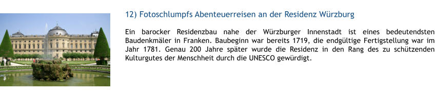 12) Fotoschlumpfs Abenteuerreisen an der Residenz Wrzburg  1 Ein barocker Residenzbau nahe der Wrzburger Innenstadt ist eines bedeutendsten Baudenkmler in Franken. Baubeginn war bereits 1719, die endgltige Fertigstellung war im Jahr 1781. Genau 200 Jahre spter wurde die Residenz in den Rang des zu schtzenden Kulturgutes der Menschheit durch die UNESCO gewrdigt.  1