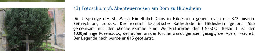 13) Fotoschlumpfs Abenteuerreisen am Dom zu Hildesheim  1 Die Ursprnge des St. Mari Himelfahrt Doms in Hildesheim gehen bis in das 872 unserer Zeitrechnung zurck. Die rmisch katholische Kathedrale in Hildesheim gehrt 1985 gemeinsam mit der Michaeliskirche zum Weltkulturerbe der UNESCO. Bekannt ist der 1000jhrrige Rosenstock, der auen an der Kirchenwand, genauer gesagt, der Apsis,  wchst. Der Legende nach wurde er 815 gepflanzt.  1