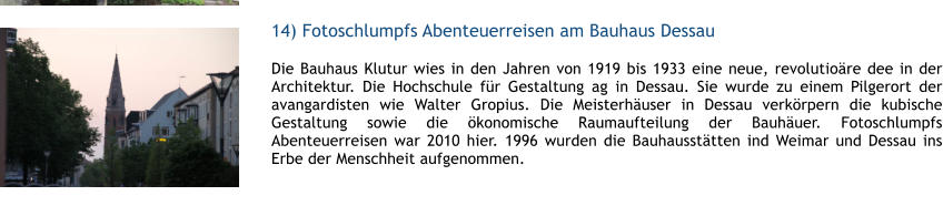 14) Fotoschlumpfs Abenteuerreisen am Bauhaus Dessau  1 Die Bauhaus Klutur wies in den Jahren von 1919 bis 1933 eine neue, revolutiore dee in der Architektur. Die Hochschule fr Gestaltung ag in Dessau. Sie wurde zu einem Pilgerort der avangardisten wie Walter Gropius. Die Meisterhuser in Dessau verkrpern die kubische Gestaltung sowie die konomische Raumaufteilung der Bauhuer. Fotoschlumpfs Abenteuerreisen war 2010 hier. 1996 wurden die Bauhaussttten ind Weimar und Dessau ins Erbe der Menschheit aufgenommen.  1