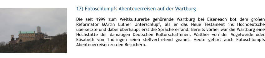 17) Fotoschlumpfs Abenteuerreisen auf der Wartburg  1 Die seit 1999 zum Weltkulturerbe gehrende Wartburg bei Eiseneach bot dem groen Reformator MArtin Luther Unterschlupf, als er das Neue Testament ins Hochdeutsche bersetzte und dabei berhaupt erst die Sprache erfand. Bereits vorher war die Wartburg eine Hochsttte der damaligen Deutschen Kulturschaffenen. Walther von der Vogelweide oder Elisabeth von Thringen seien stellvertretend geannt. Heute gehrt auch Fotoschlumpfs Abenteuerreisen zu den Besuchern.  1