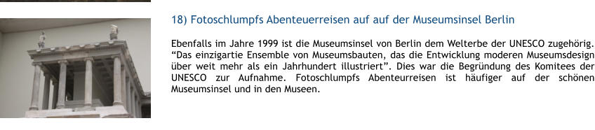 18) Fotoschlumpfs Abenteuerreisen auf auf der Museumsinsel Berlin  1 Ebenfalls im Jahre 1999 ist die Museumsinsel von Berlin dem Welterbe der UNESCO zugehrig. Das einzigartie Ensemble von Museumsbauten, das die Entwicklung moderen Museumsdesign ber weit mehr als ein Jahrhundert illustriert. Dies war die Begrndung des Komitees der UNESCO zur Aufnahme. Fotoschlumpfs Abenteurreisen ist hufiger auf der schnen Museumsinsel und in den Museen.  1