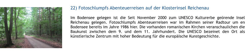 22) Fotoschlumpfs Abenteuerreisen auf der Klosterinsel Reichenau  1 Im Bodensee gelegen ist die Seit November 2000 zum UNESCO Kulturerbe gerende Insel Reichenau gelegen. Fotoschlumpfs Abenteuerreisen war im Rahmen seiner Radtour um en Bodensee bereits im Jahre 1986 hier. Die vorhanden romanischen Kirchen veranschaulichen die Baukunst zwischen dem 9. und dem 11. Jahrhundert. Die UNESCO bezeinet den Ort als knstlerische Zentrum mit hoher Bedeutung fr die europische Kunstgeschichte.  1