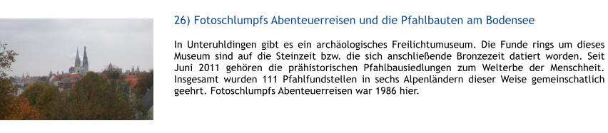 26) Fotoschlumpfs Abenteuerreisen und die Pfahlbauten am Bodensee  1 In Unteruhldingen gibt es ein archologisches Freilichtumuseum. Die Funde rings um dieses Museum sind auf die Steinzeit bzw. die sich anschlieende Bronzezeit datiert worden. Seit Juni 2011 gehren die prhistorischen Pfahlbausiedlungen zum Welterbe der Menschheit.  Insgesamt wurden 111 Pfahlfundstellen in sechs Alpenlndern dieser Weise gemeinschatlich geehrt. Fotoschlumpfs Abenteuerreisen war 1986 hier.  1