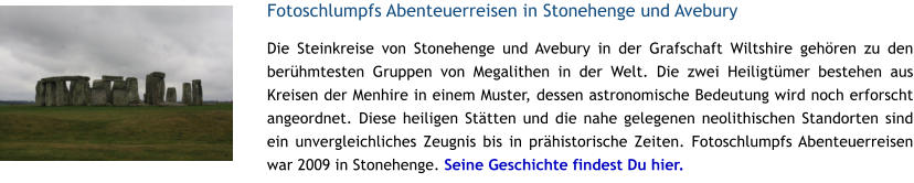 Fotoschlumpfs Abenteuerreisen in Stonehenge und Avebury Die Steinkreise von Stonehenge und Avebury in der Grafschaft Wiltshire gehren zu den berhmtesten Gruppen von Megalithen in der Welt. Die zwei Heiligtmer bestehen aus Kreisen der Menhire in einem Muster, dessen astronomische Bedeutung wird noch erforscht angeordnet. Diese heiligen Sttten und die nahe gelegenen neolithischen Standorten sind ein unvergleichliches Zeugnis bis in prhistorische Zeiten. Fotoschlumpfs Abenteuerreisen war 2009 in Stonehenge. Seine Geschichte findest Du hier.