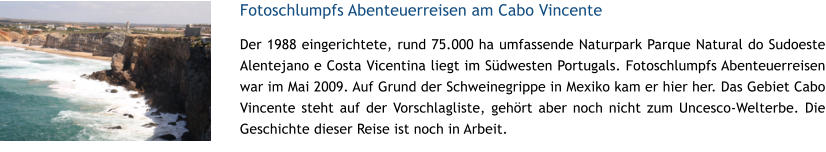 Fotoschlumpfs Abenteuerreisen am Cabo Vincente Der 1988 eingerichtete, rund 75.000 ha umfassende Naturpark Parque Natural do Sudoeste Alentejano e Costa Vicentina liegt im Sdwesten Portugals. Fotoschlumpfs Abenteuerreisen war im Mai 2009. Auf Grund der Schweinegrippe in Mexiko kam er hier her. Das Gebiet Cabo Vincente steht auf der Vorschlagliste, gehrt aber noch nicht zum Uncesco-Welterbe. Die Geschichte dieser Reise ist noch in Arbeit.