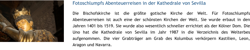 Fotoschlumpfs Abenteuerreisen in der Kathedrale von Sevilla Die Bischofskirche ist die grte gotische Kirche der Welt. Fr Fotoschlumpfs Abenteuerreisen ist auch eine der schnsten Kirchen der Welt. Sie wurde erbaut in den Jahren 1401 bis 1519. Sie wurde also wesentlich schneller errichtet als der Klner Dom. Die Uno hat die Kathedrale von Sevilla im Jahr 1987 in die Verzeichnis des Welterbes aufgenommen. Die vier Grabtrger am Grab des Kolumbus verkrpern Kastilien, Leon, Aragon und Navarra.