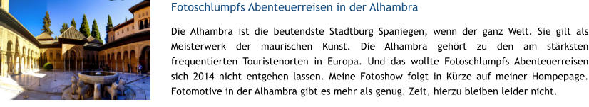Fotoschlumpfs Abenteuerreisen in der Alhambra Die Alhambra ist die beutendste Stadtburg Spaniegen, wenn der ganz Welt. Sie gilt als Meisterwerk der maurischen Kunst. Die Alhambra gehrt zu den am strksten frequentierten Touristenorten in Europa. Und das wollte Fotoschlumpfs Abenteuerreisen sich 2014 nicht entgehen lassen. Meine Fotoshow folgt in Krze auf meiner Hompepage. Fotomotive in der Alhambra gibt es mehr als genug. Zeit, hierzu bleiben leider nicht.