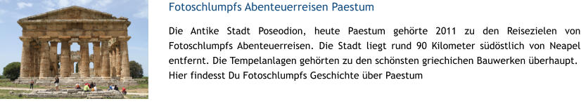 Fotoschlumpfs Abenteuerreisen Paestum Die Antike Stadt Poseodion, heute Paestum gehrte 2011 zu den Reisezielen von Fotoschlumpfs Abenteuerreisen. Die Stadt liegt rund 90 Kilometer sdstlich von Neapel entfernt. Die Tempelanlagen gehrten zu den schnsten griechichen Bauwerken berhaupt. Hier findesst Du Fotoschlumpfs Geschichte ber Paestum