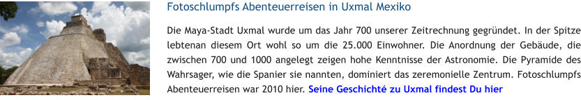 Fotoschlumpfs Abenteuerreisen in Uxmal Mexiko Die Maya-Stadt Uxmal wurde um das Jahr 700 unserer Zeitrechnung gegrndet. In der Spitze lebtenan diesem Ort wohl so um die 25.000 Einwohner. Die Anordnung der Gebude, die zwischen 700 und 1000 angelegt zeigen hohe Kenntnisse der Astronomie. Die Pyramide des Wahrsager, wie die Spanier sie nannten, dominiert das zeremonielle Zentrum. Fotoschlumpfs Abenteuerreisen war 2010 hier. Seine Geschicht zu Uxmal findest Du hier
