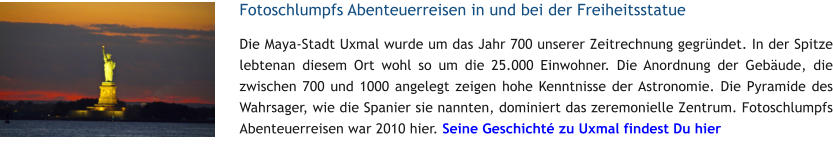 Fotoschlumpfs Abenteuerreisen in und bei der Freiheitsstatue Die Maya-Stadt Uxmal wurde um das Jahr 700 unserer Zeitrechnung gegrndet. In der Spitze lebtenan diesem Ort wohl so um die 25.000 Einwohner. Die Anordnung der Gebude, die zwischen 700 und 1000 angelegt zeigen hohe Kenntnisse der Astronomie. Die Pyramide des Wahrsager, wie die Spanier sie nannten, dominiert das zeremonielle Zentrum. Fotoschlumpfs Abenteuerreisen war 2010 hier. Seine Geschicht zu Uxmal findest Du hier