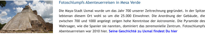 Fotoschlumpfs Abenteuerreisen in Mesa Verde Die Maya-Stadt Uxmal wurde um das Jahr 700 unserer Zeitrechnung gegrndet. In der Spitze lebtenan diesem Ort wohl so um die 25.000 Einwohner. Die Anordnung der Gebude, die zwischen 700 und 1000 angelegt zeigen hohe Kenntnisse der Astronomie. Die Pyramide des Wahrsager, wie die Spanier sie nannten, dominiert das zeremonielle Zentrum. Fotoschlumpfs Abenteuerreisen war 2010 hier. Seine Geschicht zu Uxmal findest Du hier