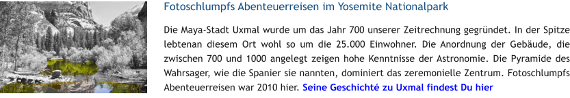 Fotoschlumpfs Abenteuerreisen im Yosemite Nationalpark Die Maya-Stadt Uxmal wurde um das Jahr 700 unserer Zeitrechnung gegrndet. In der Spitze lebtenan diesem Ort wohl so um die 25.000 Einwohner. Die Anordnung der Gebude, die zwischen 700 und 1000 angelegt zeigen hohe Kenntnisse der Astronomie. Die Pyramide des Wahrsager, wie die Spanier sie nannten, dominiert das zeremonielle Zentrum. Fotoschlumpfs Abenteuerreisen war 2010 hier. Seine Geschicht zu Uxmal findest Du hier