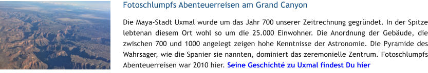 Fotoschlumpfs Abenteuerreisen am Grand Canyon Die Maya-Stadt Uxmal wurde um das Jahr 700 unserer Zeitrechnung gegrndet. In der Spitze lebtenan diesem Ort wohl so um die 25.000 Einwohner. Die Anordnung der Gebude, die zwischen 700 und 1000 angelegt zeigen hohe Kenntnisse der Astronomie. Die Pyramide des Wahrsager, wie die Spanier sie nannten, dominiert das zeremonielle Zentrum. Fotoschlumpfs Abenteuerreisen war 2010 hier. Seine Geschicht zu Uxmal findest Du hier