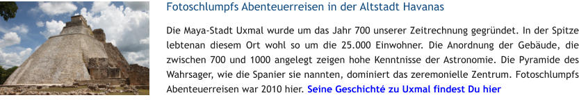 Fotoschlumpfs Abenteuerreisen in der Altstadt Havanas Die Maya-Stadt Uxmal wurde um das Jahr 700 unserer Zeitrechnung gegrndet. In der Spitze lebtenan diesem Ort wohl so um die 25.000 Einwohner. Die Anordnung der Gebude, die zwischen 700 und 1000 angelegt zeigen hohe Kenntnisse der Astronomie. Die Pyramide des Wahrsager, wie die Spanier sie nannten, dominiert das zeremonielle Zentrum. Fotoschlumpfs Abenteuerreisen war 2010 hier. Seine Geschicht zu Uxmal findest Du hier