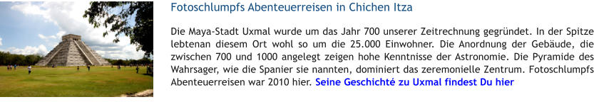 Fotoschlumpfs Abenteuerreisen in Chichen Itza Die Maya-Stadt Uxmal wurde um das Jahr 700 unserer Zeitrechnung gegrndet. In der Spitze lebtenan diesem Ort wohl so um die 25.000 Einwohner. Die Anordnung der Gebude, die zwischen 700 und 1000 angelegt zeigen hohe Kenntnisse der Astronomie. Die Pyramide des Wahrsager, wie die Spanier sie nannten, dominiert das zeremonielle Zentrum. Fotoschlumpfs Abenteuerreisen war 2010 hier. Seine Geschicht zu Uxmal findest Du hier