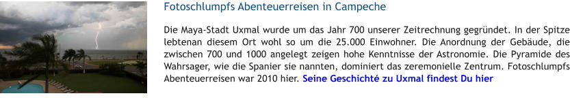 Fotoschlumpfs Abenteuerreisen in Campeche Die Maya-Stadt Uxmal wurde um das Jahr 700 unserer Zeitrechnung gegrndet. In der Spitze lebtenan diesem Ort wohl so um die 25.000 Einwohner. Die Anordnung der Gebude, die zwischen 700 und 1000 angelegt zeigen hohe Kenntnisse der Astronomie. Die Pyramide des Wahrsager, wie die Spanier sie nannten, dominiert das zeremonielle Zentrum. Fotoschlumpfs Abenteuerreisen war 2010 hier. Seine Geschicht zu Uxmal findest Du hier