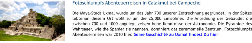 Fotoschlumpfs Abenteuerreisen in Calakmul bei Campeche Die Maya-Stadt Uxmal wurde um das Jahr 700 unserer Zeitrechnung gegrndet. In der Spitze lebtenan diesem Ort wohl so um die 25.000 Einwohner. Die Anordnung der Gebude, die zwischen 700 und 1000 angelegt zeigen hohe Kenntnisse der Astronomie. Die Pyramide des Wahrsager, wie die Spanier sie nannten, dominiert das zeremonielle Zentrum. Fotoschlumpfs Abenteuerreisen war 2010 hier. Seine Geschicht zu Uxmal findest Du hier