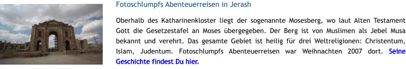 Fotoschlumpfs Abenteuerreisen in Jerash Oberhalb des Katharinenkloster liegt der sogenannte Mosesberg, wo laut Alten Testament Gott die Gesetzestafel an Moses bergegeben. Der Berg ist von Muslimen als Jebel Musa bekannt und verehrt. Das gesamte Gebiet ist heilig fr drei Weltreligionen: Christentum, Islam, Judentum. Fotoschlumpfs Abenteuerreisen war Weihnachten 2007 dort. Seine Geschichte findest Du hier.