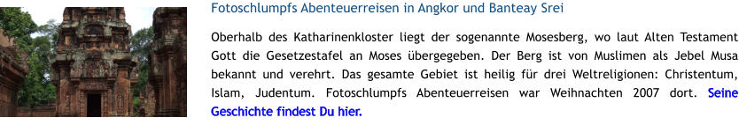 Fotoschlumpfs Abenteuerreisen in Angkor und Banteay Srei Oberhalb des Katharinenkloster liegt der sogenannte Mosesberg, wo laut Alten Testament Gott die Gesetzestafel an Moses bergegeben. Der Berg ist von Muslimen als Jebel Musa bekannt und verehrt. Das gesamte Gebiet ist heilig fr drei Weltreligionen: Christentum, Islam, Judentum. Fotoschlumpfs Abenteuerreisen war Weihnachten 2007 dort. Seine Geschichte findest Du hier.