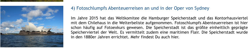 4) Fotoschlumpfs Abenteuerreisen an und in der Oper von Sydney Im Jahre 2015 hat das Weltkomitee die Hamburger Speicherstadt und das Kontorhausviertel mit dem Chilehaus in die Welterbeliste aufgenommen. Fotoschlumpfs Abenteuerreisen ist hier schon hufig auf Fotoexkurs gewesen. Die Speicherstadt ist das grte einheitlich geprgte Speicherviertel der Welt. Es vermittelt zudem eine maritimen Flair. Die Speicherstadt wurde in den 1880er Jahren errichtet. Mehr findest Du auch hier.