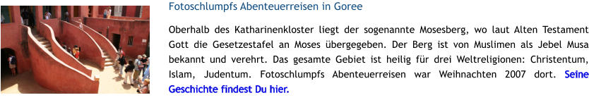 Fotoschlumpfs Abenteuerreisen in Goree Oberhalb des Katharinenkloster liegt der sogenannte Mosesberg, wo laut Alten Testament Gott die Gesetzestafel an Moses bergegeben. Der Berg ist von Muslimen als Jebel Musa bekannt und verehrt. Das gesamte Gebiet ist heilig fr drei Weltreligionen: Christentum, Islam, Judentum. Fotoschlumpfs Abenteuerreisen war Weihnachten 2007 dort. Seine Geschichte findest Du hier.